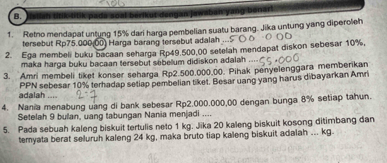 nart 
B. tik titik pada soal berikut dengan j an 
1. Retno mendapat untung 15% dari harga pembelian suatu barang. Jika untung yang diperoleh 
tersebut Rp75.000,00) Harga barang tersebut adalah 
2. Ega membeli buku bacaan seharga Rp49.500,00 setelah mendapat diskon sebesar 10%, 
maka harga buku bacaan tersebut sebelum didiskon adalah , . 
3. Amri membeli tiket konser seharga Rp2.500.000,00. Pihak penyelenggara memberikan 
PPN sebesar 10% terhadap setiap pembelian tiket. Besar uang yang harus dibayarkan Amri 
adalah .... 
4. Nania menabung uang di bank sebesar Rp2.000.000,00 dengan bunga 8% setiap tahun. 
Setelah 9 bulan, uang tabungan Nania menjadi .... 
5. Pada sebuah kaleng biskuit tertulis neto 1 kg. Jika 20 kaleng biskuit kosong ditimbang dan 
teryata berat seluruh kaleng 24 kg, maka bruto tiap kaleng biskuit adalah ... kg.