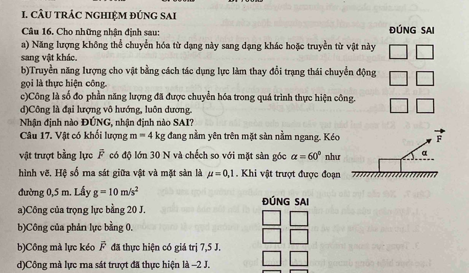 CÂU TRÁC NGHIỆM ĐÚNG SAI
Câu 16. Cho những nhận định sau:
ĐÚNG SAI
a) Năng lượng không thể chuyển hóa từ dạng này sang dạng khác hoặc truyền từ vật này
sang vật khác.
b)Truyền năng lượng cho vật bằng cách tác dụng lực làm thay đổi trạng thái chuyển động
gọi là thực hiện công.
c)Công là số đo phần năng lượng đã được chuyển hóa trong quá trình thực hiện công.
d)Công là đại lượng vô hướng, luôn dương.
Nhận định nào ĐÚNG, nhận định nào SAI?
Câu 17. Vật có khối lượng m=4kg đang nằm yên trên mặt sàn nằm ngang. Kéo F
vật trượt bằng lực vector F có độ lớn 30 N và chếch so với mặt sàn góc alpha =60° như
α
hình vẽ. Hệ số ma sát giữa vật và mặt sàn là mu =0,1. Khi vật trượt được đoạn
đường 0,5 m. Lấy g=10m/s^2
ĐÚNG SAI
a)Công của trọng lực bằng 20 J.
b)Công của phản lực bằng 0.
b)Công mà lực kéo vector F đã thực hiện có giá trị 7,5 J.
d)Công mà lực ma sát trượt đã thực hiện là −2 J.