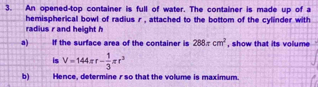 An opened-top container is full of water. The container is made up of a 
hemispherical bowl of radius r , attached to the bottom of the cylinder with 
radius r and height h
a) If the surface area of the container is 288π cm^2 , show that its volume 
is V=144π r- 1/3 π r^3
b) Hence, determine r so that the volume is maximum.