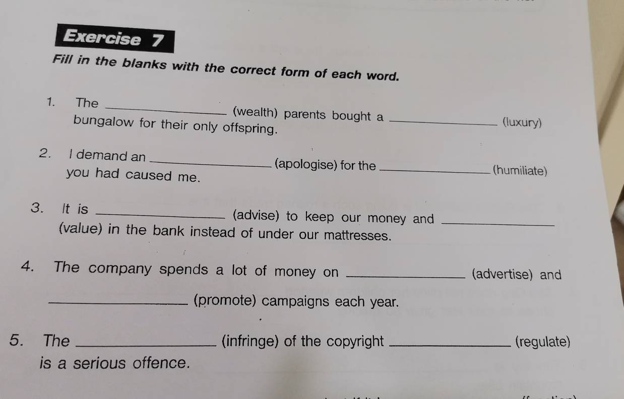 Fill in the blanks with the correct form of each word. 
1. The _(wealth) parents bought a _(luxury) 
bungalow for their only offspring. 
2. I demand an _(apologise) for the _(humiliate) 
you had caused me. 
3. It is _(advise) to keep our money and_ 
(value) in the bank instead of under our mattresses. 
4. The company spends a lot of money on _(advertise) and 
_(promote) campaigns each year. 
5. The _(infringe) of the copyright _(regulate) 
is a serious offence.