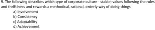 The following describes which type of corporate culture - stable; values following the rules
and thriftiness and rewards a methodical, rational, orderly way of doing things
a) Involvement
b) Consistency
c) Adaptability
d) Achievement