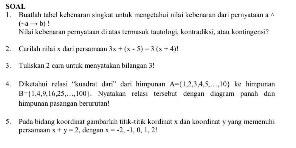 SOAL 
1. Buatlah tabel kebenaran singkat untuk mengetahui nilai kebenaran dari pernyataan a ∧
(sim ato b)
Nilai kebenaran pernyataan di atas termasuk tautologi, kontradiksi, atau kontingensi? 
2. Carilah nilai x dari persamaan 3x+(x-5)=3(x+4)!
3. Tuliskan 2 cara untuk menyatakan bilangan 3! 
4. Diketahui relasi “kuadrat dari” dari himpunan A= 1,2,3,4,5,...,10 ke himpunan
B= 1,4,9,16,25,...,100. Nyatakan relasi tersebut dengan diagram panah dan 
himpunan pasangan berurutan! 
5. Pada bidang koordinat gambarlah titik-titik kordinat x dan koordinat y yang memenuhi 
persamaan x+y=2 , dengan x=-2,-1,0,1,2!