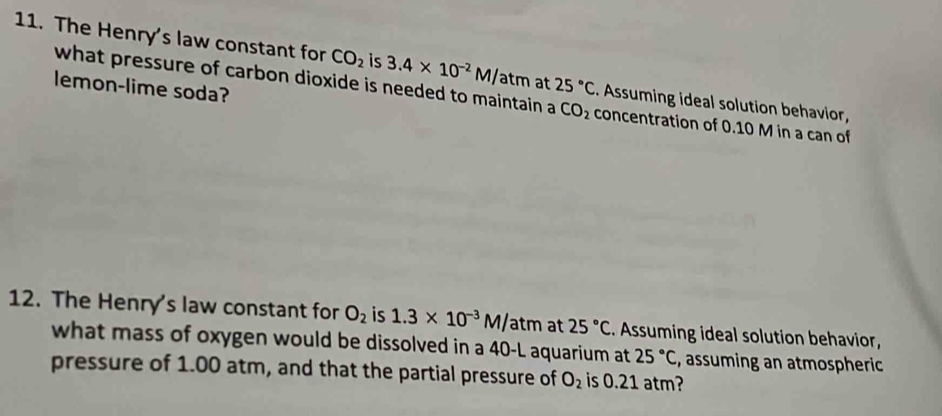 The Henry's law constant for CO_2 is 3.4* 10^(-2)M/atm at 25°C Assuming ideal solution behavior, 
lemon-lime soda? 
what pressure of carbon dioxide is needed to maintain a CO_2 concentration of 0.10 M in a can of 
12. The Henry's law constant for O_2 is 1.3* 10^(-3)M/atm at 25°C Assuming ideal solution behavior, 
what mass of oxygen would be dissolved in a 40-L aquarium at 25°C , assuming an atmospheric 
pressure of 1.00 atm, and that the partial pressure of O_2 is 0.21 atm?