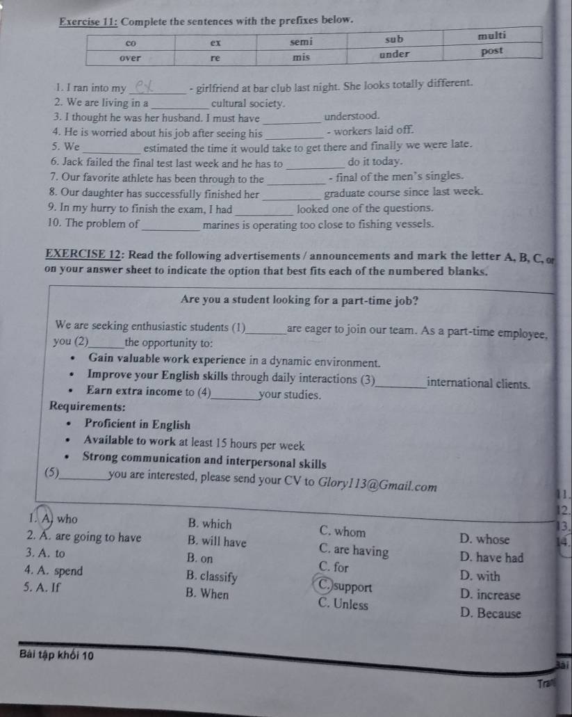 Complete the sentences with the prefixes below.
1. I ran into my _- girlfriend at bar club last night. She looks totally different.
2. We are living in a_ cultural society.
3. I thought he was her husband. I must have_ understood.
4. He is worried about his job after seeing his_ - workers laid off.
5. We_ estimated the time it would take to get there and finally we were late.
6. Jack failed the final test last week and he has to _do it today.
7. Our favorite athlete has been through to the _- final of the men’s singles.
8. Our daughter has successfully finished her _graduate course since last week.
9. In my hurry to finish the exam, I had _looked one of the questions.
10. The problem of_ marines is operating too close to fishing vessels.
EXERCISE 12: Read the following advertisements / announcements and mark the letter A, B, C, o
on your answer sheet to indicate the option that best fits each of the numbered blanks.
Are you a student looking for a part-time job?
We are seeking enthusiastic students (1)_ are eager to join our team. As a part-time employee,
you (2)_ the opportunity to:
Gain valuable work experience in a dynamic environment.
Improve your English skills through daily interactions (3)_ international clients.
Earn extra income to (4)_ your studies.
Requirements:
Proficient in English
Available to work at least 15 hours per week
Strong communication and interpersonal skills
(5)_ you are interested, please send your CV to Glory113@Gmail.com 11.
12.
13.
1. A. who B. which C. whom D. whose 14
2. A. are going to have B. will have C. are having
3. A. to B. on C. for D. have had
D. with
4. A. spend B. classify C.)support
D. increase
5. A. If B. When C. Unless
D. Because
Bài tập khối 10
Bài
Tran