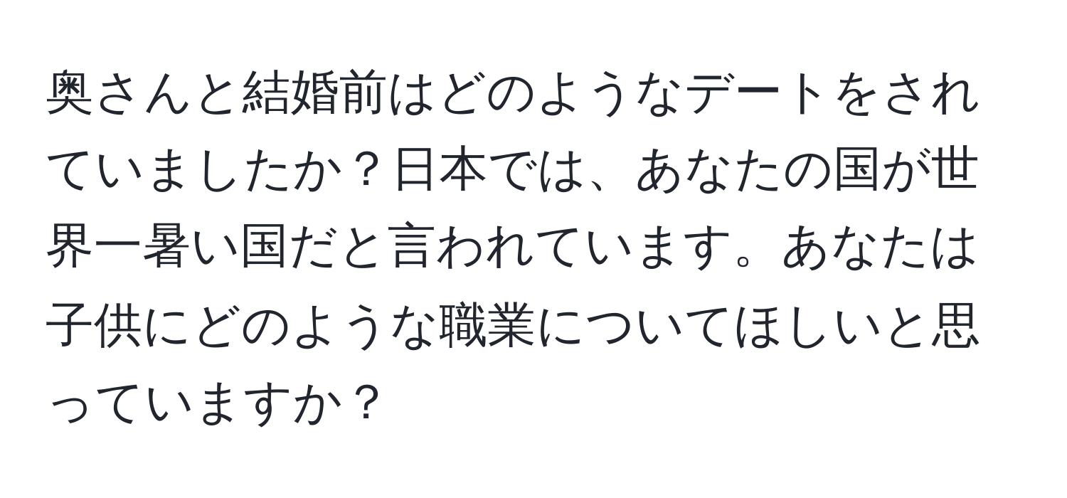 奥さんと結婚前はどのようなデートをされていましたか？日本では、あなたの国が世界一暑い国だと言われています。あなたは子供にどのような職業についてほしいと思っていますか？