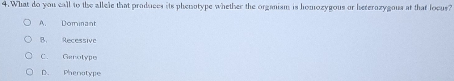 What do you call to the allele that produces its phenotype whether the organism is homozygous or heterozygous at that locus?
A. Dominant
B. Recessive
C. Genotype
D. Phenotype