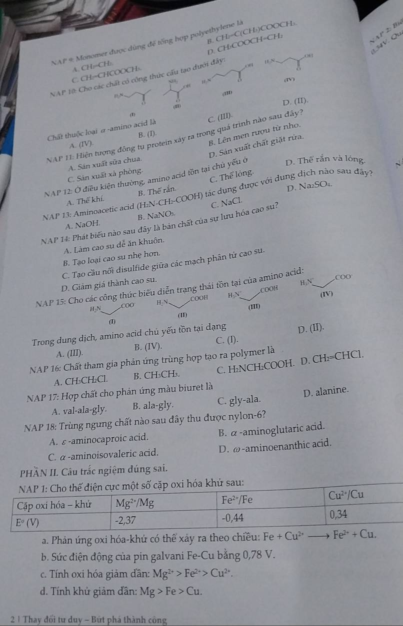 NAP 2: Bí
B. CH₂=C(CH₃)COOCH
134V. Qu
NAP 9: Monomer được dùng đế tống hợp polyethylene là
D. CH₃COOCH=CH:
Ou
A. CH:=CH:
C. CH:=CHCOOCH:.
on
NAP 10: Cho các chất có công thức cấu tạo dưới đây: HN,
oH
(11) (I)
D. (II).
(1)
Chất thuộc loại α -amino acid là C. (III).
B. Lên men rượu từ nho.
NAP 11: Hiện tượng đông tu protein xây ra trong quá trình nào sau đây?
A. (IV). B. (I).
D. Sản xuất chất giặt rửa.
A. Sản xuất sữa chua.
C. Sản xuất xả phòng.
NAP 12: Ở điều kiện thường, amino acid tồn tại chủ yếu ở D. Thế rắn và lóng.
D. Na₂SO₄.
A. Thể khí. B. Thể rắn. C. Thể lỏng.
NAP 13: Aminoacetic acid (H₂N-CH:-COOH) tác dụng được với dung dịch nào sau đây?
C. NaCl.
A. NaOH. B. NaNO
NAP 14: Phát biểu nào sau đây là bản chất của sự lưu hóa cao su?
A. Làm cao su dễ ăn khuôn.
B. Tạo loại cao su nhẹ hơn.
C. Tạo cầu nối disulfide giữa các mạch phân tử cao su.
D. Giảm giá thành cao su.
H;N COO
NAP 15: Cho các công thức biểu diễn trạng thái tồn tại của amino acid:
COOH H-N COOH
(IV)
H₂N COO H₃N.
(III)
(II)
(I)
Trong dung dịch, amino acid chủ yếu tồn tại dạng
D. (II).
A. (III). B. (IV).
C. (I).
NAP 16: Chất tham gia phản ứng trùng hợp tạo ra polymer là
A. CH₃CH₂Cl. B. CH₃CH₃. C. H₂NCH₂COOH. D. CH₂=CHCl.
* NAP 17: Hợp chất cho phản ứng màu biuret là
A. val-ala-gly. B. ala-gly. C. gly-ala. D. alanine.
NAP 18: Trùng ngưng chất nào sau đây thu được nylon-6?
A. ε -aminocaproic acid. B. α-aminoglutaric acid.
C. α -aminoisovaleric acid. D. ω-aminoenanthic acid.
PHÀN II. Câu trắc ngiệm đúng sai.
hử sau:
a. Phản ứng oxi hóa-khứ có thể xảy ra theo chiều: Fe+Cu^(2+)to Fe^(2+)+Cu.
b. Sức điện động của pin galvani Fe-Cu bằng 0,78 V.
c. Tính oxi hóa giảm dần: Mg^(2+)>Fe^(2+)>Cu^(2+).
d. Tính khử giảm đân: Mg>Fe>Cu.
2 1 Thay đổi tư duy - Bứt phá thành công