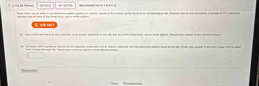DETAILS MY NOTES BBUNDERSTAT13 7.R.011.S. 
Three-circle, red-on-white is one distinctive pattern painted on ceramic vessels of the Anasazi period found at an archaeological site. Suppose that at one excavation, a sample of 171 potsherds 
indicated that 60 were of the three-circle, red-on-white pattern. 
△ USE SALT 
(a) Find a point estimate β for the proportion of all ceramic potsherds at this site that are of the three-circle, red-on-white pattern. (Round your answer to four decimal places.) 
(b) Compute a 95% confidence interval for the population proportion p of all ceramic potsherds with this distinctive pattern found at the site. (Enter your answer in the form: lower imit to upper 
limi. Include the word "to." Round your numerical values to three decimal places.) 
1 
Suami Arn 
Home My Assignments