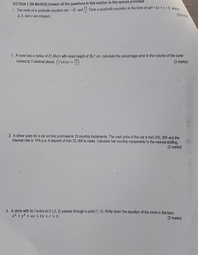 $ECTION 1 (50 MARKS) Answer all the questions in this section in the spaces provided 
The roots of a quadratic equation are -√3 and  sqrt(3)/2 . Form a quadratic equation in the form of ax^2+bx+c=0 where
a, b and c are integers. 
(3marks) 
2 A cone has a radius of 21.36cm with exact height of 35.7 cm. calculate the percentage error in the volume of the cone 
correct to 3 decimal places. (Takeπ = 22/7 ) (3 marks) 
3. A driver pays for a car on hire purchase in 15 monthly instalments. The cash price of the car is Ksh.300, 000 and the 
interest rate is 15% p.a. A deposit of Ksh.75, 000 is made. Calculate her monthly repayments to the nearest shilling. 
(3 marks) 
4. A circle with its Centre at O(-2,0) passes through a point (1,4). Write down the equation of the circle in the form
x^2+y^2+ax+by+c=0 (3 marks)