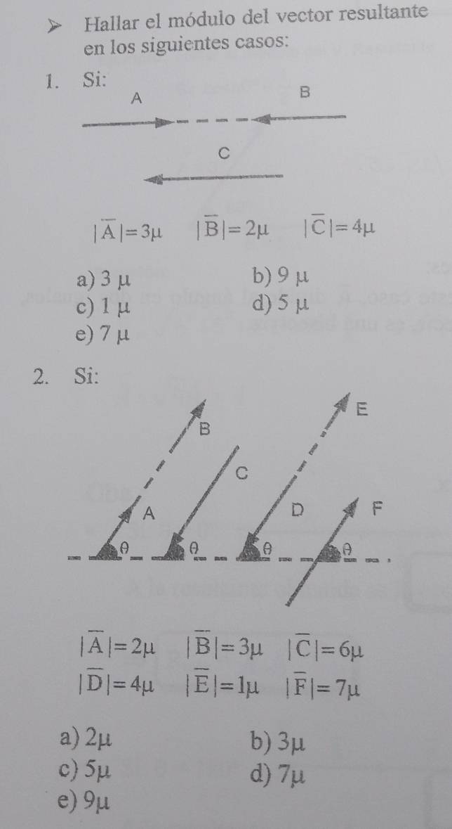 Hallar el módulo del vector resultante
en los siguientes casos:
1. Si:
A
B
C
|overline A|=3mu |overline B|=2mu |overline C|=4mu
a) 3 μ b) 9μ
c) 1 μ d) 5 μ
e) 7μ
2. Si:
|overline A|=2mu |overline B|=3mu |overline C|=6mu
|overline D|=4mu |overline E|=1mu |overline F|=7mu
a) 2μ b) 3μ
c) 5μ d) 7μ
e) 9μ