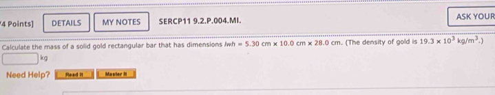 DETAILS MY NOTES SERCP11 9.2.P.004.MI. ASK YOUR 
Calculate the mass of a solid gold rectangular bar that has dimensions lwh=5.30cm* 10.0cm* 28.0cm. (The density of gold is 19.3* 10^3kg/m^3.)
kg
Need Help? Read It Master It