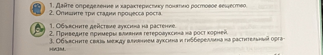 Дайте оπределение и характеристику понятию ростовое вешество. 
2. Опишиτе τри стадии процесса роста. 
1. Объясните действие ауксина на растение. 
2. Приведите πримерь влияния гетероауксинана рост корней. 
3. Объясните связь между влиянием ауксина и гиббереллина на растительный орга- 
HИ3M.