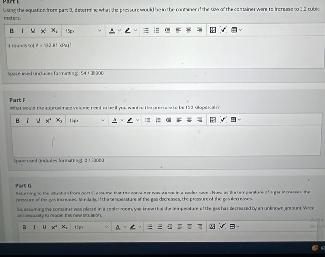 Using the equation from part D, determine what the pressure would be in the container if the size of the container were to increase to 3.2 cubic
meters.
B I x^2 X_2 15px
it rounds to( P=132.8
Space used (includes formatting): 54 / 30000
Part F
What would the approximate volume need to be if you wanted the pressure to be 150 kilopascals?
B I u x^2 x_2 15px
Space used (includes formatting): 0 / 30000
Part G
Returning to the situation from part C, assume that the container was stored in a cooler room. Now, as the temperature of a gas increases, the
pressure of the gas increases. Similarly, if the temperature of the gas decreases, the pressure of the gas decreases.
So, assuming the container was placed in a cooler room, you know that the temperature of the gas has decreased by an unknown amount. Write
an inequality to model this new situation.
Astiv
B 1 u x^3 x_2 15px n