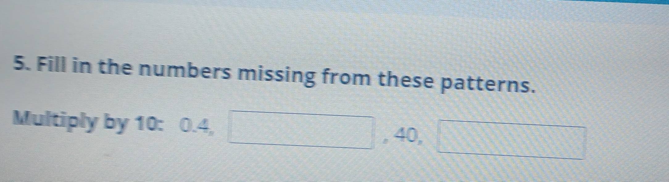 Fill in the numbers missing from these patterns. 
Multiply by 10 : 0.4,
40