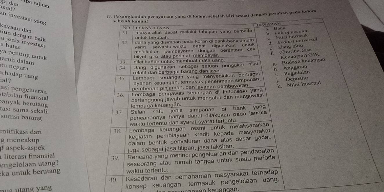 ga dan
Aþa tujuan
sial?
II. Pasangkanlah pernyataan yang di kolom sebelah kiri sesuai dengan jawaban pada kolom
an investasí yang
sebelah kanan!
JAWABAN
NO PERNYATAAN
31 masyarakat dapat melalui tahapan yang berbeda a Bank
kayaan dan siun dengan baik
a jenís investasí
32. dana yang disimpan pada koran di bank-bank umum b. unit of account
untuk berubah
c. Nilai intrinsik
d. Evolust universal
a batas yang sewaktu-waktu dapat digunakan untuk
melakukan pembayaran dengan perantara cek e. Uang giral
f (Otorítas Jasa
ya penting untuk 
bilyet, giro, atau perintah membayar.
Keuangan) OJK
garuh dalam 33.  nilai bahan untuk membuat mata uang.
tu negara
34. Uang digunakan sebagai satuan pengukur nilai g. Budaya keuangan
relatif dari berbagai barang dan jasa.
erhadap uang
35. Lembaga keuangan yang menyediakan berbagal h Anggaran
layanan keuangan, termasuk penerimaan simpanan, i. Pegadaian
ial? j. Deposito
asi pengeluaran
pemberian pinjaman, dan layanan pembayaran
stabilan finansial
36.  Lembaga pengawas keuangan di Indonesia yan k. Nilai Internal
bertanggung jawab untuk mengatur dan mengawas 
banyak berutang
Iembaga keuangån.
tasi sama sekali 37. Salah satu jenis simpanan di bank yan
sumsi barang
pencairannya hanya dapat dilakukan pada jangka
waktu tertentu dan syarat-syarat tertentu.
entifikasi dari 38. Lembaga keuangan resmi untuk melaksanakan
g mencakup kegiatan pembiayaan kredit kepada masyarakat
p aspek-aspek dalam bentuk penyaluran dana atas dasar gadai,
juga sebagai jasa titipan, jasa taksiran.
literasi finansial 39.
engelolaan utang? Rencana yang merinci pengeluaran dan pendapatan
seseorang atau rumah tangga untuk suatu periode
ka untuk berutang waktu tertentu.
40. Kesadaran dan pemahaman masyarakat terhadap
nu a utang yng 
konsep keuangan, termasuk pengelolaan uang,
kanaan keuangan.