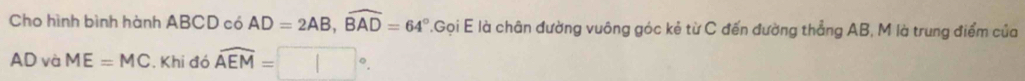 Cho hình bình hành ABCD có AD=2AB, widehat BAD=64°.Gọi E là chân đường vuông góc kẻ từ C đến đường thẳng AB, M là trung điểm của
AD và ME=MC. Khi đó widehat AEM=□°