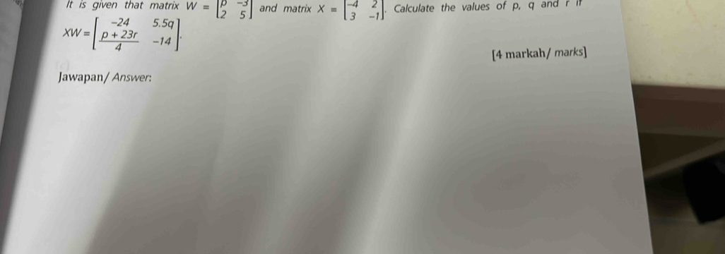 It is given that matrix W=beginbmatrix p&-3 2&5endbmatrix and matrix X=beginbmatrix -4&2 3&-1endbmatrix Calculate the values of p, q and r
XW=[ (p+23r)/4 -23r4&-14
[4 markah/ marks]
Jawapan/ Answer: