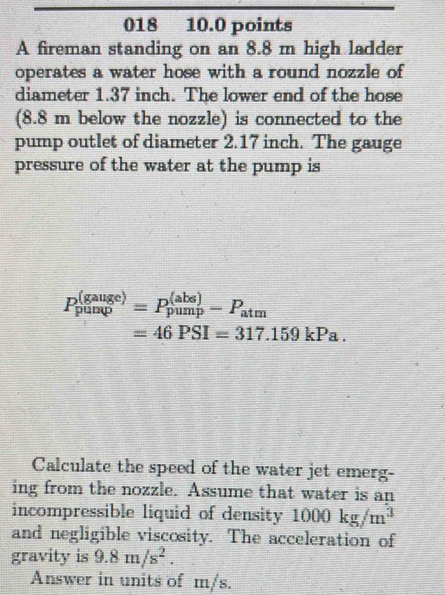 018 10.0 points 
A fireman standing on an 8.8 m high ladder 
operates a water hose with a round nozzle of 
diameter 1.37 inch. The lower end of the hose 
(8.8 m below the nozzle) is connected to the 
pump outlet of diameter 2.17 inch. The gauge 
pressure of the water at the pump is
P_(pump)^((gauge))=P_(pump)^((abs))-P_atm
=46PSI=317.159kPa. 
Calculate the speed of the water jet emerg- 
ing from the nozzle. Assume that water is an 
incompressible liquid of density 1000kg/m^3
and negligible viscosity. The acceleration of 
gravity is 9.8m/s^2. 
Answer in units of m/s.