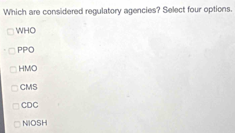 Which are considered regulatory agencies? Select four options.
WHO
PPO
HMO
CMS
CDC
NIOSH