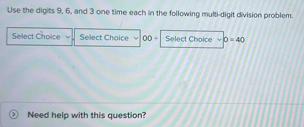 Use the digits 9, 6, and 3 one time each in the following multi-digit division problem. 
Select Choice Select Choice 00/ Select Choice 0=40
Need help with this question?