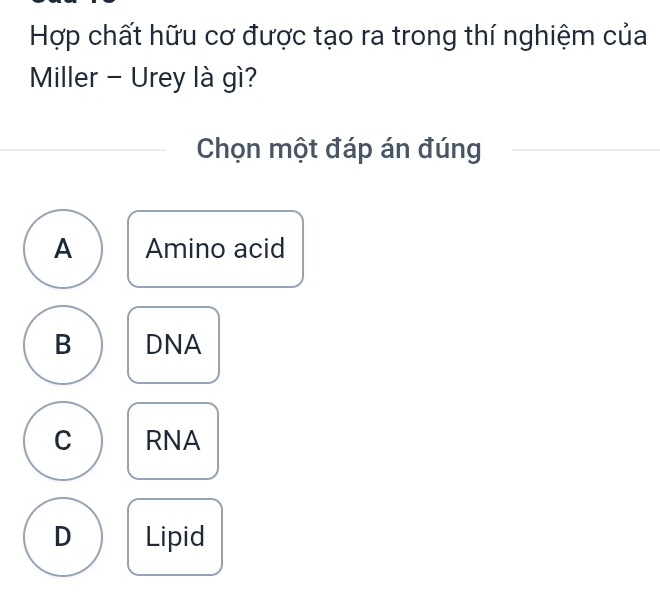 Hợp chất hữu cơ được tạo ra trong thí nghiệm của
Miller - Urey là gì?
Chọn một đáp án đúng
A Amino acid
B DNA
C RNA
D Lipid