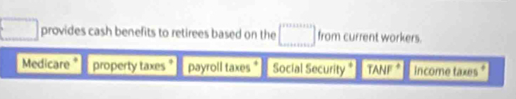 provides cash benefits to retirees based on the from current workers. 
Medicare* property taxes payroll taxes Social Security * TANF * income taxes*