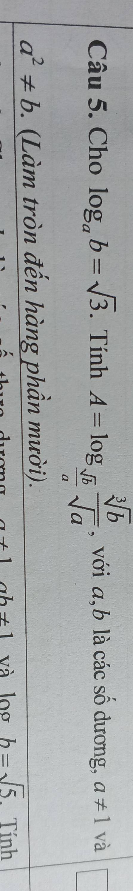 Cho log _ab=sqrt(3). Tính A=log _ sqrt(b)/a  sqrt[3](b)/sqrt(a)  , với a, b là các số dương, a!= 1 và
a^2!= b. (Làm tròn đến hàng phần mười).
x+1 ab!= 1 và log b=sqrt(5). Tính