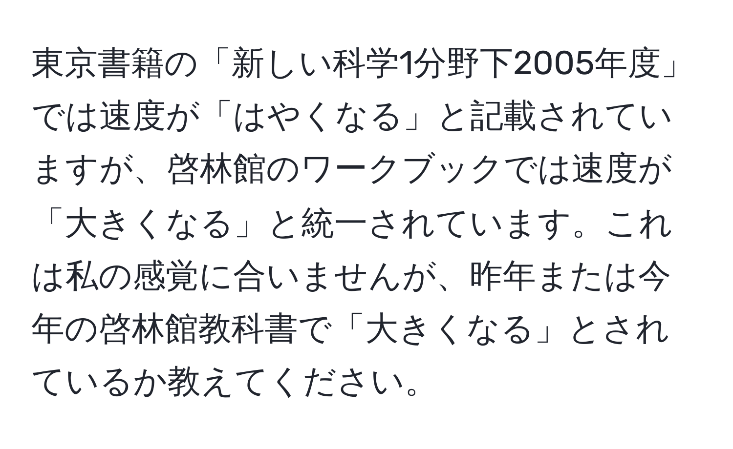 東京書籍の「新しい科学1分野下2005年度」では速度が「はやくなる」と記載されていますが、啓林館のワークブックでは速度が「大きくなる」と統一されています。これは私の感覚に合いませんが、昨年または今年の啓林館教科書で「大きくなる」とされているか教えてください。