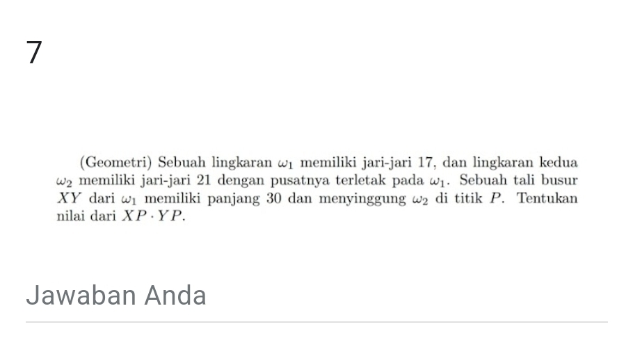 7 
(Geometri) Sebuah lingkaran ω memiliki jari-jari 17, dan lingkaran kedua
omega _2 memiliki jari-jari 21 dengan pusatnya terletak pada omega _1. Sebuah tali busur
XY dari omega _1 memiliki panjang 30 dan menyinggung omega _2 di titik P. Tentukan 
nilai dari . X P·YP. 
Jawaban Anda