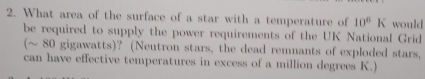 What area of the surface of a star with a temperature of 10^6 K would 
be required to supply the power requirements of the UK National Grid 
(~ 80 gigawatts)? (Neutron stars, the dead remnants of exploded stars, 
can have effective temperatures in excess of a million degrees K.)