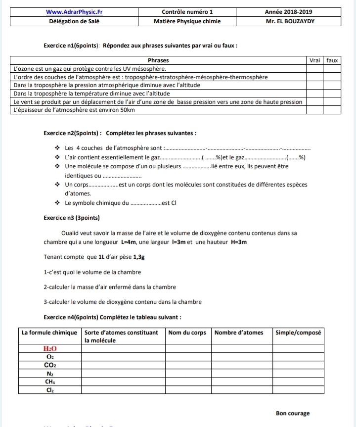 Exercice n1(6points): Répondez aux phrases suivantes par vrai ou faux :
Exercice n2(5points) : Complétez les phrases suivantes :
Les 4 couches de l'atmosphère sont :_
_
__
L’air contient essentiellement le gaz. .( .......%)et le gaz ..%)
Une molécule se compose d'un ou plusieurs _Ilié entre eux, ils peuvent être
identiques ou_
Un corps_ Lest un corps dont les molécules sont constituées de différentes espèces
d’atomes.
Le symbole chimique du _est Cl
Exercice n3 (3points)
Oualid veut savoir la masse de l'aire et le volume de dioxygène contenu contenus dans sa
chambre qui a une longueur L=4m , une largeur l=3m et une hauteur H=3m
Tenant compte que 1L d'air pèse 1,3g
1-c'est quoi le volume de la chambre
2-calculer la masse d'air enfermé dans la chambre
3-calculer le volume de dioxygène contenu dans la chambre
Exercice n4(6points) Complétez le tableau suivant :
Bon courage