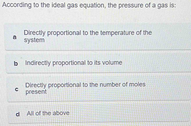 According to the ideal gas equation, the pressure of a gas is:
Directly proportional to the temperature of the
a system
b Indirectly proportional to its volume
Directly proportional to the number of moles
C present
d All of the above