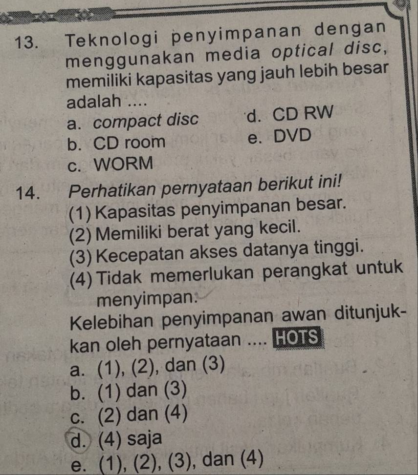 Teknologi penyimpanan dengan
menggunakan media optical disc,
memiliki kapasitas yang jauh lebih besar
adalah ....
a. compact disc d. CD RW
b. CD room e. DVD
c. WORM
14. Perhatikan pernyataan berikut ini!
(1) Kapasitas penyimpanan besar.
(2) Memiliki berat yang kecil.
(3) Kecepatan akses datanya tinggi.
(4) Tidak memerlukan perangkat untuk
menyimpan.
Kelebihan penyimpanan awan ditunjuk-
kan oleh pernyataan .... HOTS
a. (1), (2), dan (3)
b. (1) dan (3)
c. (2) dan (4)
d. (4) saja
e. (1), (2), (3), dan (4)