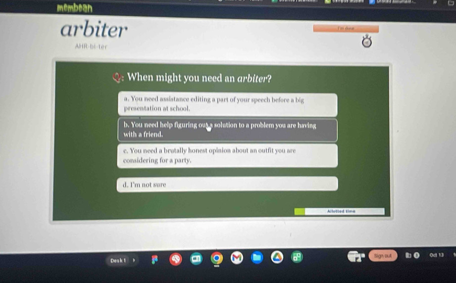 membean
arbiter I'm done
AHR-bi
a. You need assistance editing a part of your speech before a big
presentation at school.
b. You need help figuring out a solution to a problem you are having
with a friend.
c. You need a brutally honest opinion about an outfit you are
considering for a party.
d. I'm not sure
Allotted time
Desk 1 Sign out Od