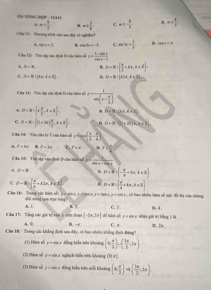 Ôn tổNG hợp - 12A11 Huw
A. m B. m≥  3/8 . C. m≤ - 8/3 . D. m≥  8/3 .
Căm 11: Phương trình nào sau đây có nghiệm?
A. sin x=2. B. cos 2x=-2. C. sin 3x= 2/3 . D. cos x=π .
Câu 12: Tìm tập xác định D của hàm số y= (1-sin x)/cos x-1 
A. D=R. B. D=R  π /2 +kπ ,k∈ Z .
C. D=R| kπ ,k∈ Z . D. D=R k2π ,k∈ Z .
Câu 13: Tim tập xác định D của hàm số y=frac 1sin (x- π /2 )
A. D=R k π /2 ,k∈ Z .
B. D=R kπ ,k∈ Z .
C. D=R (1+2k) π /2 ,k∈ Z . D. D=R (1+2k)π ,k∈ Z .
Câu 14: Tim chu kỉ T của hàm số y=cos ( x/2 - π /4 )
A. T=4π B. T=2π C. T=π D. T= π /4 
Câu 15: Tim tập xác định D của hám số y= 1/sin x-cos x 
A. D=R. D=R - π /4 +kπ ,k∈ Z .
B.
C. D=R|  π /4 +k2π ,k∈ Z . D=R  π /4 +kπ ,k∈ Z .
D.
Câu 16: Trong các hàm số: y=sin x,y=cos x,y=tan x,y=cot x , có bao nhiêu hàm số mà đồ thị của chúng
đổi xứng qua trục tung?
A. 1. B. 2 . C. 3 . D. 4 .
Câu 17: Tổng các giá trị của x trên đoạn [-2π ,2π ] để hàm số y=sin x nhận giá trị bằng 1 là
A. 0. B. -π . C. π . D. 2π .
Câu 18: Trong các khẳng định sau đây, có bao nhiêu khẳng định đúng?
(1) Hàm số y=sin x đồng biến trên khoảng (0; π /2 ) ( 3π /2 ;2π ).
(2) Hàm số y=sin x nghịch biến trên khoảng (0;π ).
(3) Hàm số y=sin x đồng biến trên mỗi khoảng (0; π /2 ) và ( 3π /2 ;2π ).