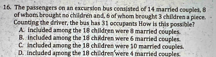 The passengers on an excursion bus consisted of 14 married couples, 8
of whom brought no children and, 6 of whom brought 3 children a piece.
Counting the driver, the bus has 31 occupants How is this possible?
A. included among the 18 children were 8 married couples.
B. included among the 18 children were 6 married couples.
C. included among the 18 children were 10 married couples.
D. included among the 18 children were 4 married couples.