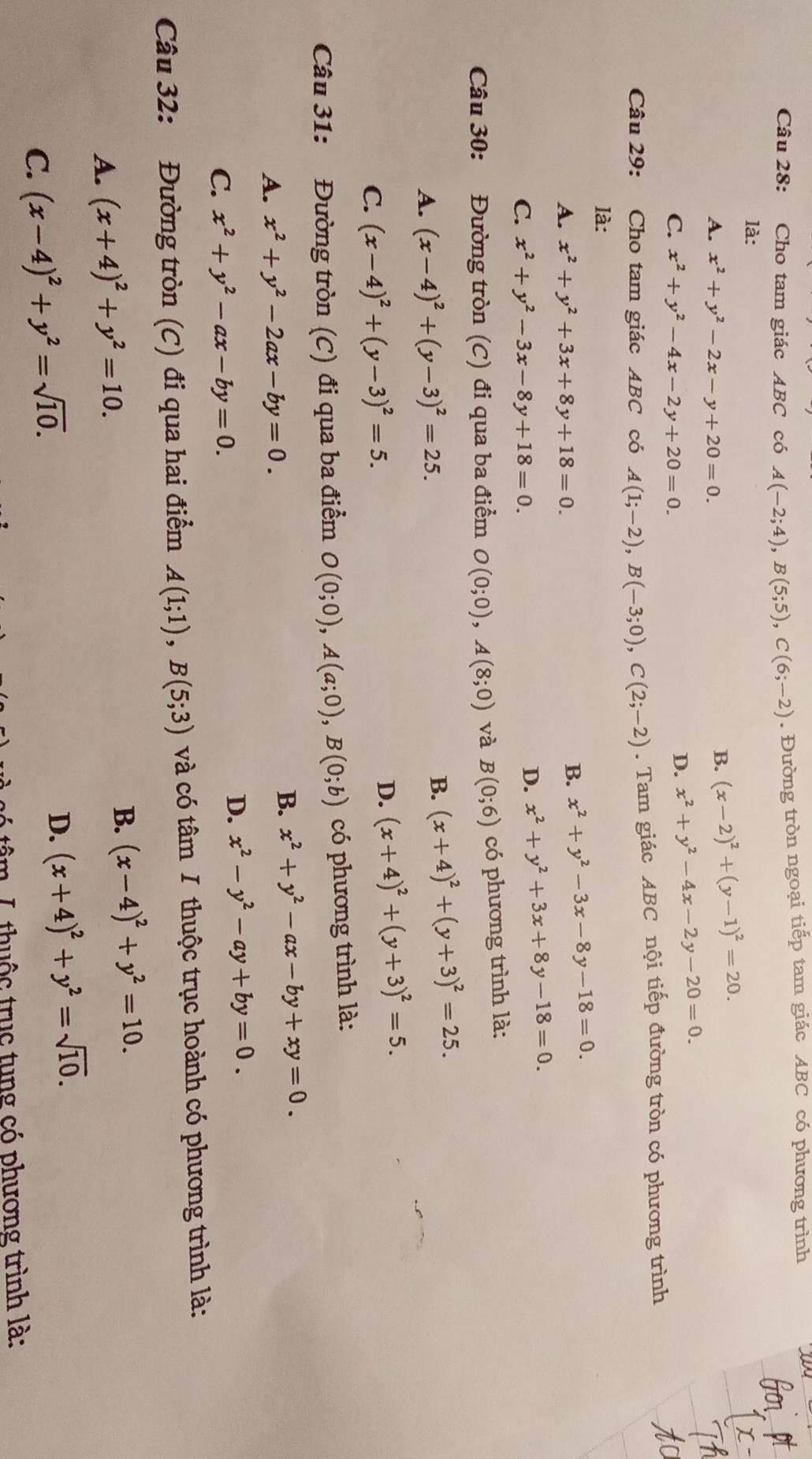 Cho tam giác ABC có A(-2;4),B(5;5),C(6;-2). Đường tròn ngoại tiếp tam giác ABC có phương trình
là:
A. x^2+y^2-2x-y+20=0.
B. (x-2)^2+(y-1)^2=20.
C. x^2+y^2-4x-2y+20=0.
D. x^2+y^2-4x-2y-20=0.
Câu 29: Cho tam giác ABC có A(1;-2),B(-3;0),C(2;-2). Tam giác ABC nội tiếp đường tròn có phương trình
là:
A. x^2+y^2+3x+8y+18=0.
B. x^2+y^2-3x-8y-18=0.
C. x^2+y^2-3x-8y+18=0.
D. x^2+y^2+3x+8y-18=0.
Câu 30: Đường tròn (C) đi qua ba điểm O(0;0),A(8;0) và B(0;6) có phương trình là:
A. (x-4)^2+(y-3)^2=25.
B. (x+4)^2+(y+3)^2=25.
C. (x-4)^2+(y-3)^2=5.
D. (x+4)^2+(y+3)^2=5.
Câu 31: Đường tròn (C) đi qua ba điểm O(0;0),A(a;0),B(0;b) có phương trình là:
A. x^2+y^2-2ax-by=0.
B. x^2+y^2-ax-by+xy=0.
C. x^2+y^2-ax-by=0.
D. x^2-y^2-ay+by=0.
Câu 32: Đường tròn (C) đi qua hai điểm A(1;1),B(5;3) và có tâm I thuộc trục hoành có phương trình là:
A. (x+4)^2+y^2=10.
B. (x-4)^2+y^2=10.
C. (x-4)^2+y^2=sqrt(10).
D. (x+4)^2+y^2=sqrt(10).
im L thuộc trục tung có phương trình là: