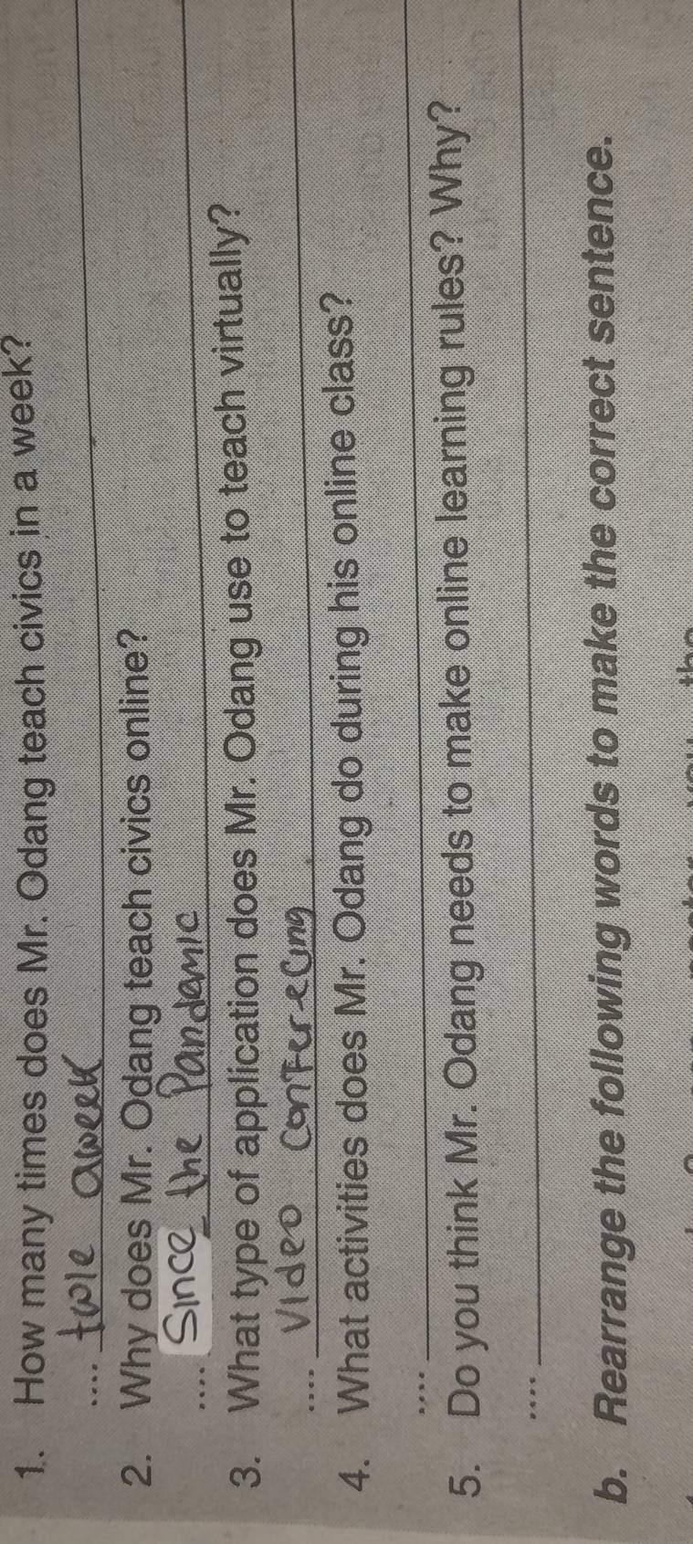 1.. How many times does Mr. Odang teach civics in a week? 
. 
_ 
2. Why does Mr. Odang teach civics online? 
_ 
_ 
3. What type of application does Mr. Odang use to teach virtually? 
. 
_ 
4. What activities does Mr. Odang do during his online class? 
nee 
_ 
5. Do you think Mr. Odang needs to make online learning rules? Why? 
. 
_ 
b. Rearrange the following words to make the correct sentence.