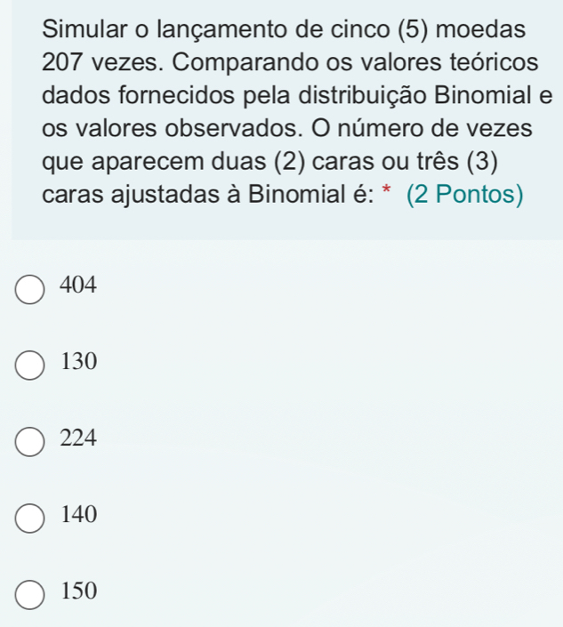 Simular o lançamento de cinco (5) moedas
207 vezes. Comparando os valores teóricos
dados fornecidos pela distribuição Binomial e
os valores observados. O número de vezes
que aparecem duas (2) caras ou três (3)
caras ajustadas à Binomial é: * (2 Pontos)
404
130
224
140
150