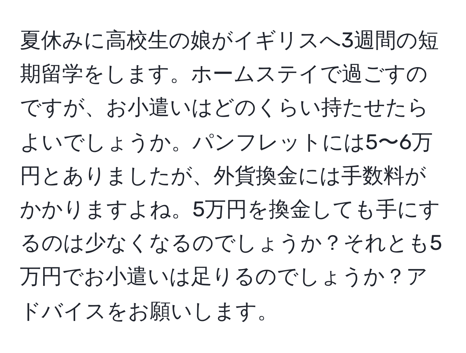 夏休みに高校生の娘がイギリスへ3週間の短期留学をします。ホームステイで過ごすのですが、お小遣いはどのくらい持たせたらよいでしょうか。パンフレットには5〜6万円とありましたが、外貨換金には手数料がかかりますよね。5万円を換金しても手にするのは少なくなるのでしょうか？それとも5万円でお小遣いは足りるのでしょうか？アドバイスをお願いします。