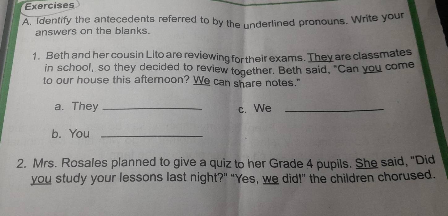 Identify the antecedents referred to by the underlined pronouns. Write your 
answers on the blanks. 
1. Beth and her cousin Lito are reviewing for their exams. They are classmates 
in school, so they decided to review together. Beth said, “Can you come 
to our house this afternoon? We can share notes." 
a. They _c. We_ 
b. You_ 
2. Mrs. Rosales planned to give a quiz to her Grade 4 pupils. She said, “Did 
you study your lessons last night?” “Yes, we did!” the children chorused.