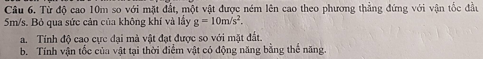 Từ độ cao 10m so với mặt đất, một vật được ném lên cao theo phương thắng đứng với vận tốc đầu
5m/s. Bỏ qua sức cản của không khí và lấy g=10m/s^2. 
a. Tính độ cao cực đại mà vật đạt được so với mặt đất. 
b. Tính vận tốc của vật tại thời điểm vật có động năng bằng thế năng.