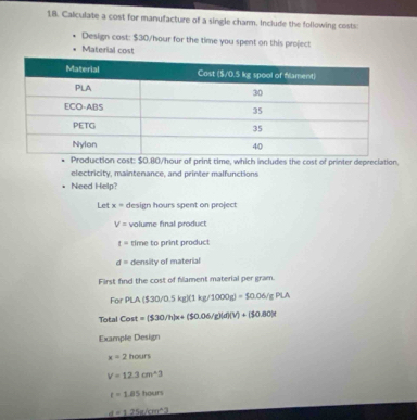 Calculate a cost for manufacture of a single charm. Include the following costs: 
Design cast: $30/hour for the time you spent on this project 
Material cost 
uction cost: $0.80/hour of print time, which includes the cost of printer depreciation. 
electricity, maintenance, and printer malfunctions 
Need Help? 
Let x= design hours spent on project
V= volume final product
t= time to print product
d= density of material 
First find the cost of flament material per gram. 
For PLA($30/0.5kg)(1kg/1000g)=$0.06/gPLA
Total Covt=(530/h)x+(50.06/g)(d)(V)+(50.80)t
Exampfe Design
x=2hours
V=12.3cm^(wedge)3
t=1.85hours
d=1.25_ sin^23