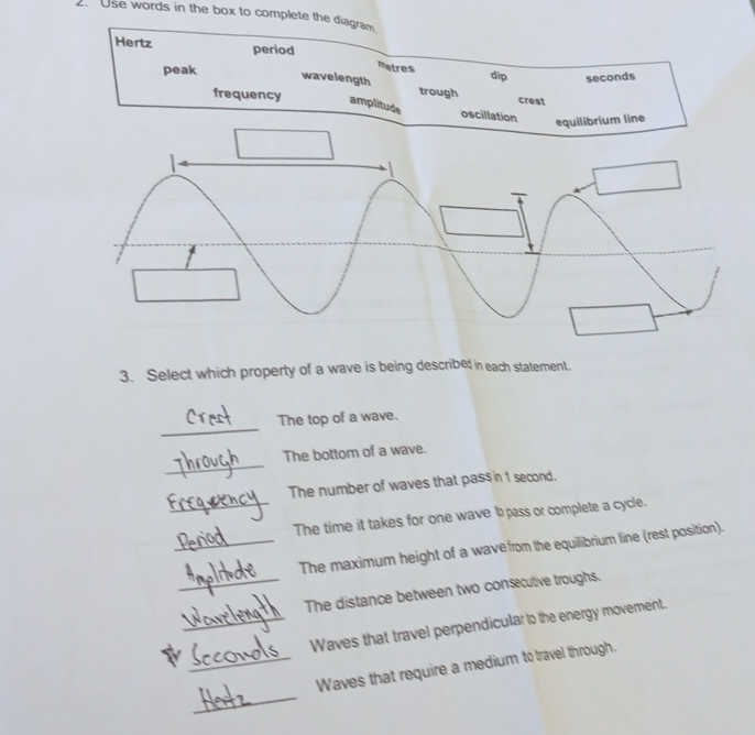 Use words in the box to complete the diagram
Hertz period
matres
peak dip seconds
wavelength trough
frequency
crest
amplitude
oscillation equilibrium line
|

3. Select which property of a wave is being described in each statement.
_
The top of a wave.
_
The bottom of a wave.
The number of waves that pass in 1 second.
_The time it takes for one wave t pass or complete a cycle.
_The maximum height of a wave from the equilibrium line (rest position).
_The distance between two consecutive troughs.
_Waves that travel perpendicular to the energy movement.
_
_Waves that require a medium to travel through.