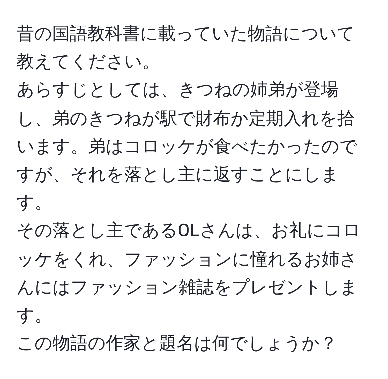 昔の国語教科書に載っていた物語について教えてください。  
あらすじとしては、きつねの姉弟が登場し、弟のきつねが駅で財布か定期入れを拾います。弟はコロッケが食べたかったのですが、それを落とし主に返すことにします。  
その落とし主であるOLさんは、お礼にコロッケをくれ、ファッションに憧れるお姉さんにはファッション雑誌をプレゼントします。  
この物語の作家と題名は何でしょうか？