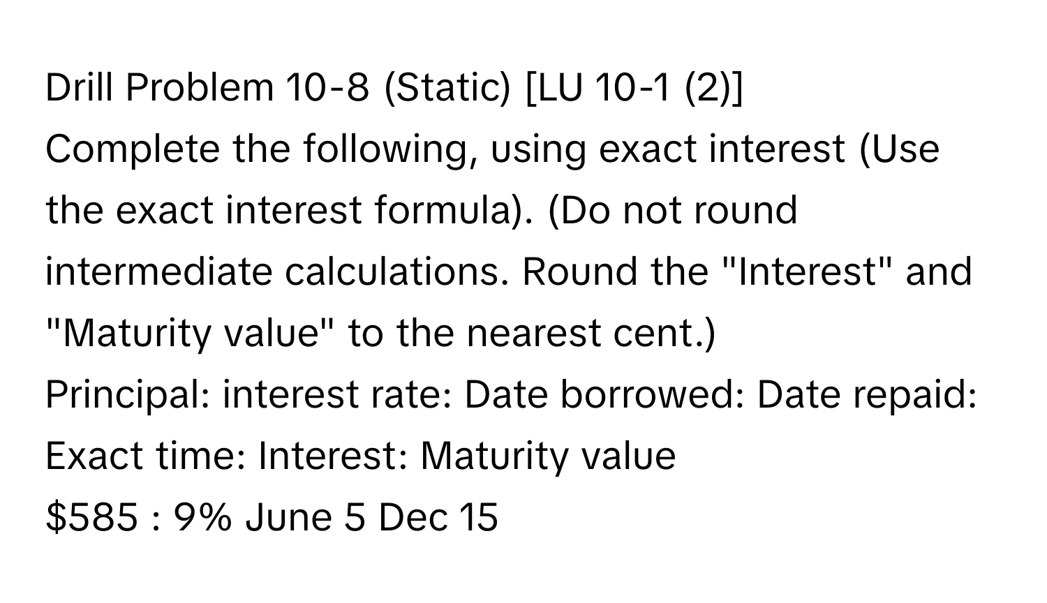 Drill Problem 10-8 (Static) [LU 10-1 (2)] 
Complete the following, using exact interest (Use the exact interest formula). (Do not round intermediate calculations. Round the "Interest" and "Maturity value" to the nearest cent.) 
Principal: interest rate: Date borrowed: Date repaid: Exact time: Interest: Maturity value
$585 : 9% June 5 Dec 15