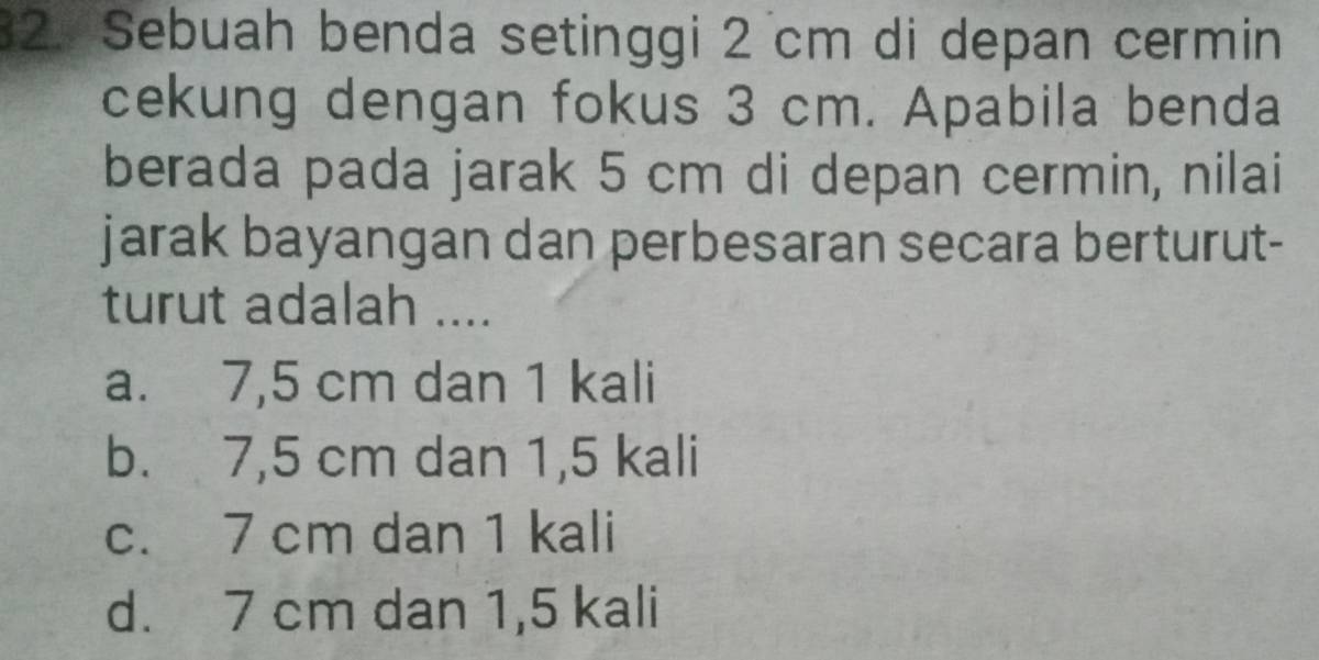 Sebuah benda setinggi 2 cm di depan cermin
cekung dengan fokus 3 cm. Apabila benda
berada pada jarak 5 cm di depan cermin, nilai
jarak bayangan dan perbesaran secara berturut-
turut adalah ....
a. 7,5 cm dan 1 kali
b. 7,5 cm dan 1,5 kali
c. 7 cm dan 1 kali
d. 7 cm dan 1,5 kali