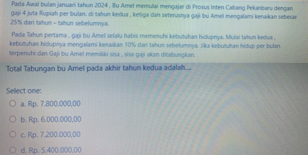 Pada Awal bulan januari tahun 2024 , Bu Amel memulai mengajar di Prosus Inten Cabang Pekanbaru dengan
gaji 4 juta Rupiah per bulan. di tahun kedua , ketiga dan seterusnya gaji bu Amel mengalami kenaikan sebesar
25% dari tahun - tahun sebelumnya.
Pada Tahun pertama , gaji bu Amel selalu habis memenuhi kebutuhan hidupnya. Mulai tahun kedua ,
kebutuhan hidupnya mengalami kenaikan 10% dari tahun sebelumnya. Jika kebutuhan hidup per bulan
terpenuhi dan Gaji bu Amel memiliki sisa , sisa gaji akan ditabungkan.
Total Tabungan bu Amel pada akhir tahun kedua adalah....
Select one:
a. Rp. 7.800.000,00
b. Rp. 6.000.000,00
c. Rp. 7.200.000,00
d. Rp. 5.400.000,00