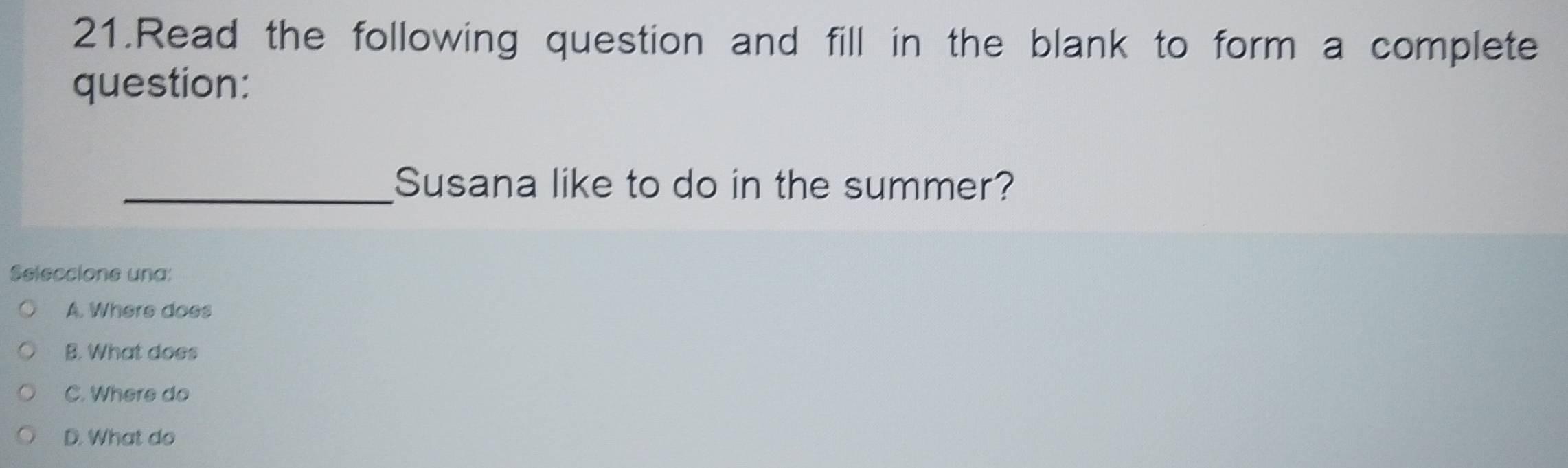 Read the following question and fill in the blank to form a complete
question:
_Susana like to do in the summer?
Seleccione una:
A. Where does
B. What does
C. Where do
D. What do