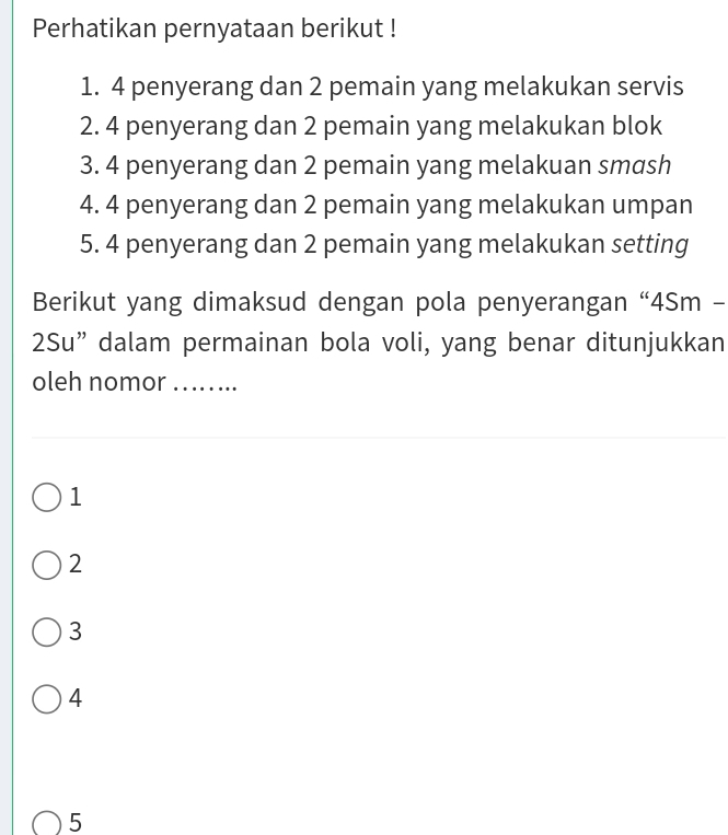 Perhatikan pernyataan berikut !
1. 4 penyerang dan 2 pemain yang melakukan servis
2. 4 penyerang dan 2 pemain yang melakukan blok
3. 4 penyerang dan 2 pemain yang melakuan smash
4. 4 penyerang dan 2 pemain yang melakukan umpan
5. 4 penyerang dan 2 pemain yang melakukan setting
Berikut yang dimaksud dengan pola penyerangan “4Sm -
2Su” dalam permainan bola voli, yang benar ditunjukkan
oleh nomor_
1
2
3
4
5